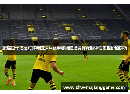 聚焦拉什福德对阵韩国球队德甲赛场临场发挥深度评估表现价值解析