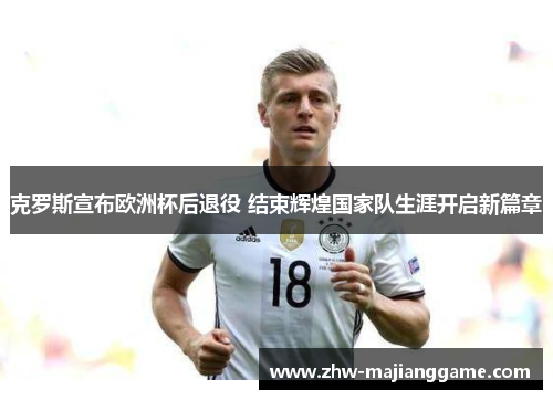 克罗斯宣布欧洲杯后退役 结束辉煌国家队生涯开启新篇章 克罗斯宣布欧洲杯后退役 结束辉煌国家队生涯开启新篇章