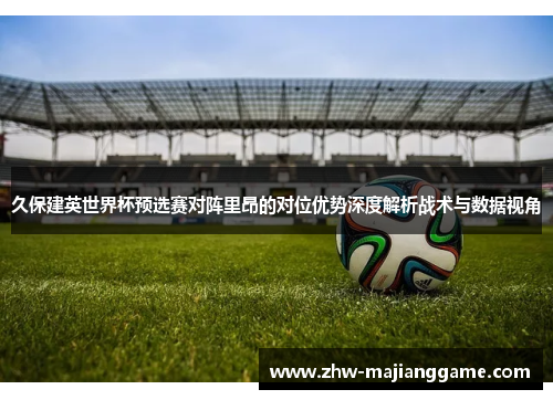 久保建英世界杯预选赛对阵里昂的对位优势深度解析战术与数据视角 久保建英世界杯预选赛对阵里昂的对位优势深度解析战术与数据视角