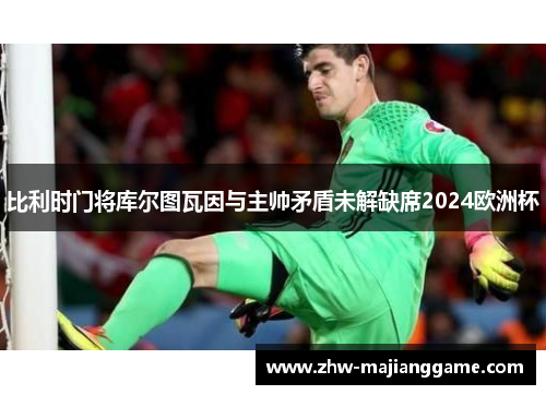 比利时门将库尔图瓦因与主帅矛盾未解缺席2024欧洲杯 比利时门将库尔图瓦因与主帅矛盾未解缺席2024欧洲杯