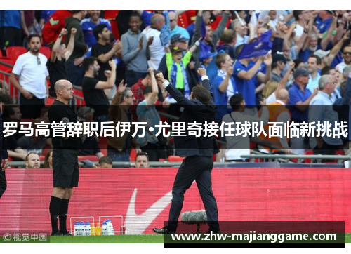 罗马高管辞职后伊万·尤里奇接任球队面临新挑战 罗马高管辞职后伊万·尤里奇接任球队面临新挑战